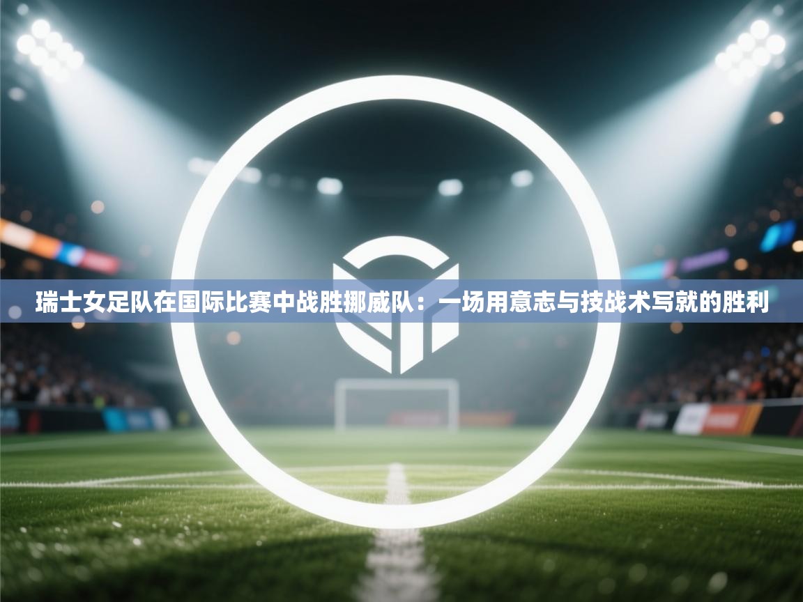 瑞士女足队在国际比赛中战胜挪威队：一场用意志与技战术写就的胜利  第2张